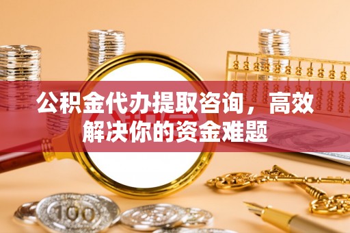 沈阳公积金代办提取咨询，高效解决你的资金难题