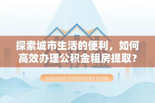 沈阳探索城市生活的便利，如何高效办理公积金租房提取？