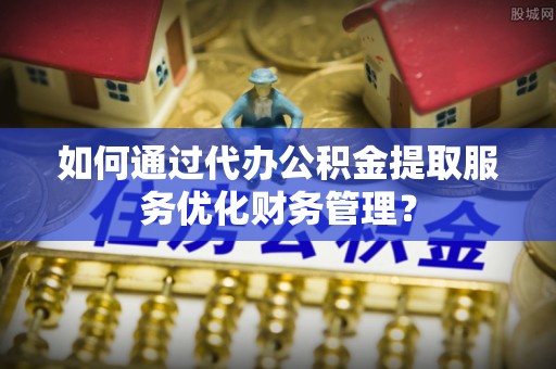 沈阳如何通过代办公积金提取服务优化财务管理？