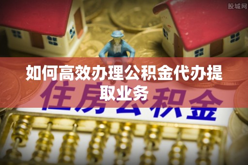 沈阳如何高效办理公积金代办提取业务