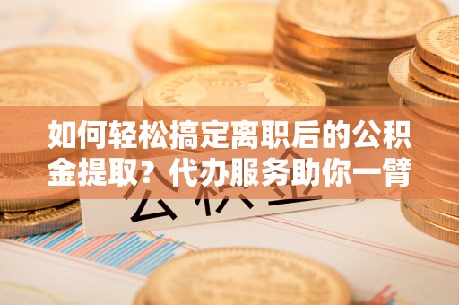 沈阳如何轻松搞定离职后的公积金提取？代办服务助你一臂之力