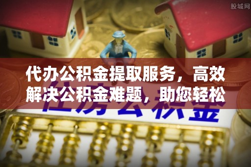 沈阳代办公积金提取服务，高效解决公积金难题，助您轻松理财