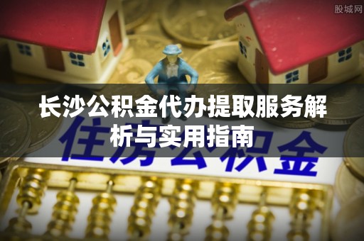 沈阳长沙公积金代办提取服务解析与实用指南