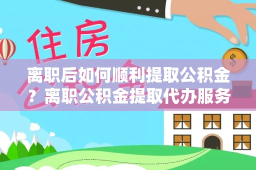 沈阳离职后如何顺利提取公积金？离职公积金提取代办服务全解析
