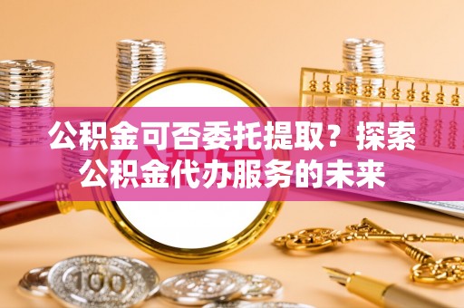 沈阳公积金可否委托提取？探索公积金代办服务的未来