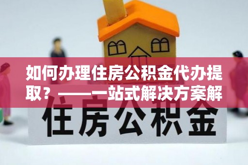 沈阳如何办理住房公积金代办提取？——一站式解决方案解析
