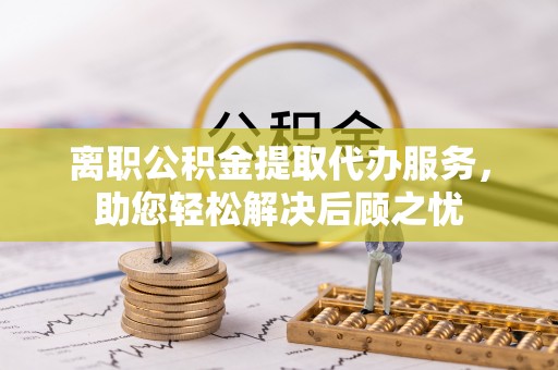 沈阳离职公积金提取代办服务，助您轻松解决后顾之忧